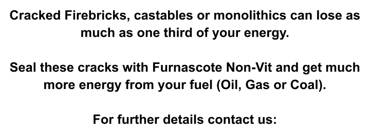 Cracked Firebricks, castables or monolithics can lose as much as one third of your energy.  Seal these cracks with Furnascote Non-Vit and get much more energy from your fuel (Oil, Gas or Coal).  For further details contact us: