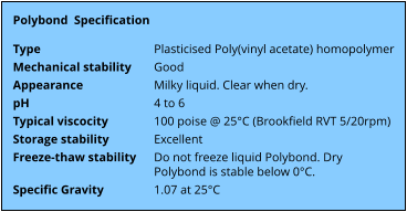 Polybond  Specification  Type  Mechanical stability  Appearance  pH  Typical viscocity  Storage stability  Freeze-thaw stability   Specific Gravity   Plasticised Poly(vinyl acetate) homopolymer  Good  Milky liquid. Clear when dry.  4 to 6  100 poise @ 25°C (Brookfield RVT 5/20rpm)  Excellent  Do not freeze liquid Polybond. Dry Polybond is stable below 0°C.  1.07 at 25°C